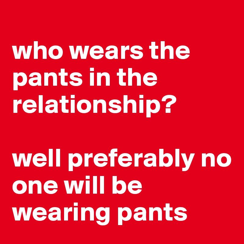 
who wears the pants in the relationship? 

well preferably no one will be wearing pants