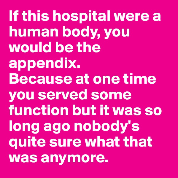If this hospital were a human body, you would be the appendix. 
Because at one time you served some function but it was so long ago nobody's quite sure what that was anymore.