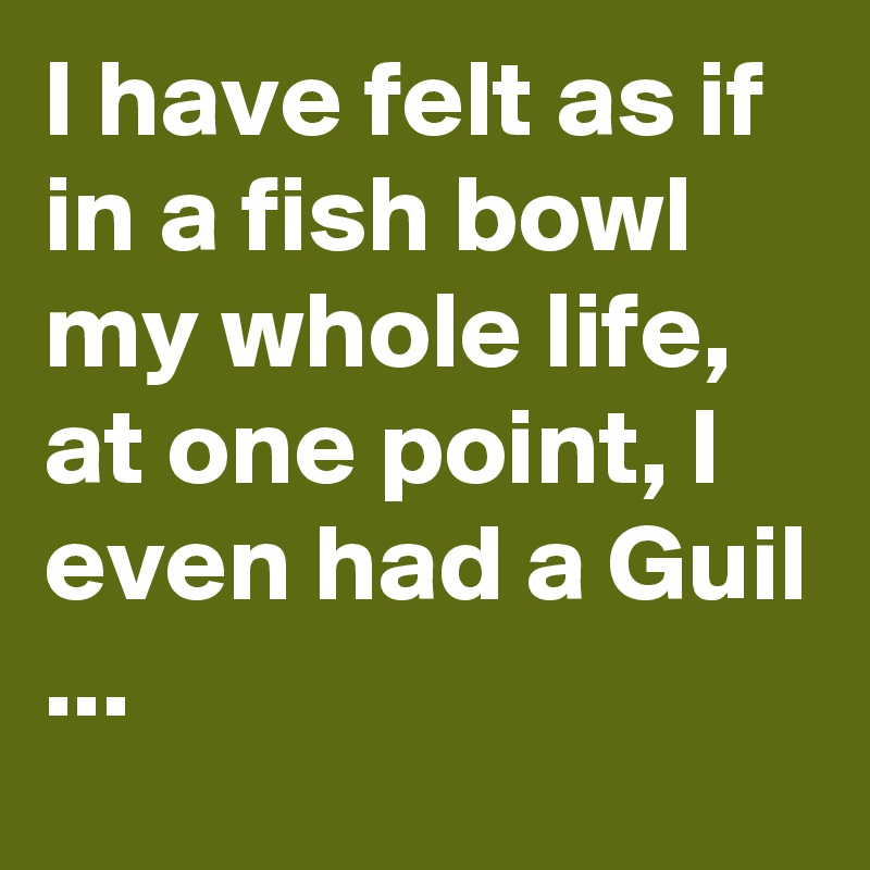 I have felt as if in a fish bowl my whole life, at one point, I even had a Guil 
...