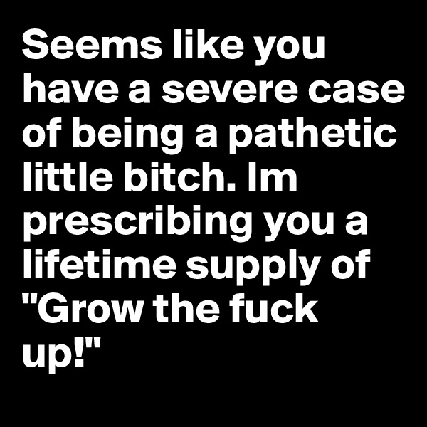 Seems like you have a severe case of being a pathetic little bitch. Im prescribing you a lifetime supply of "Grow the fuck up!"