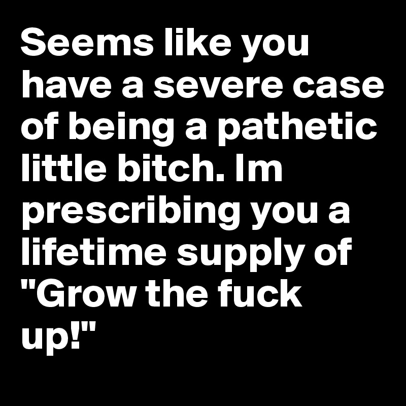 Seems like you have a severe case of being a pathetic little bitch. Im prescribing you a lifetime supply of "Grow the fuck up!"