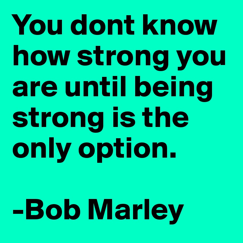 You dont know how strong you are until being strong is the only option. 

-Bob Marley 