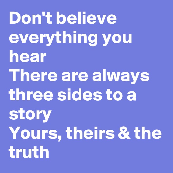 Don't believe everything you hear
There are always three sides to a story
Yours, theirs & the truth