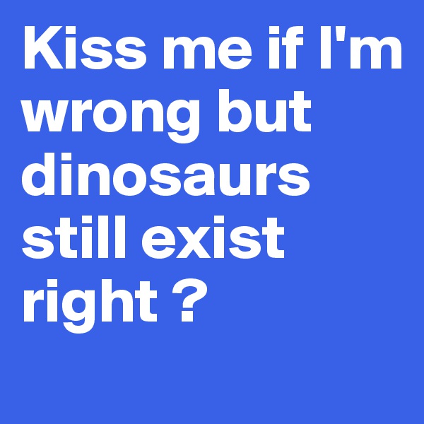 Kiss me if I'm wrong but dinosaurs still exist right ? 