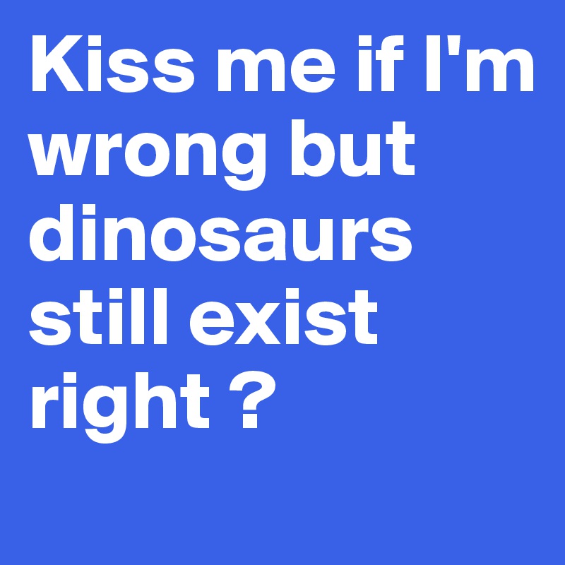 Kiss me if I'm wrong but dinosaurs still exist right ? 