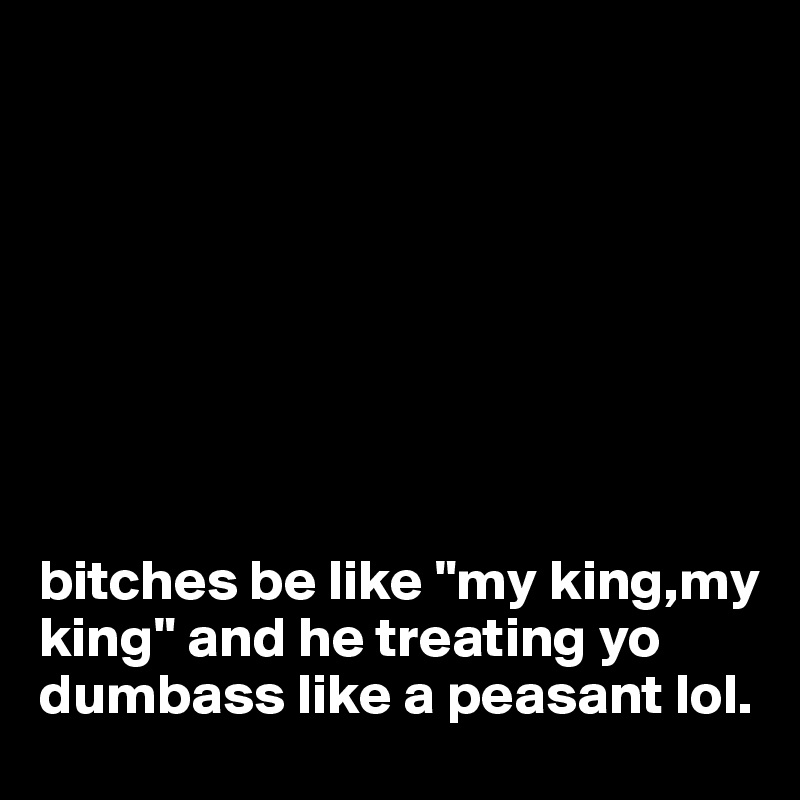 








bitches be like "my king,my king" and he treating yo dumbass like a peasant lol.