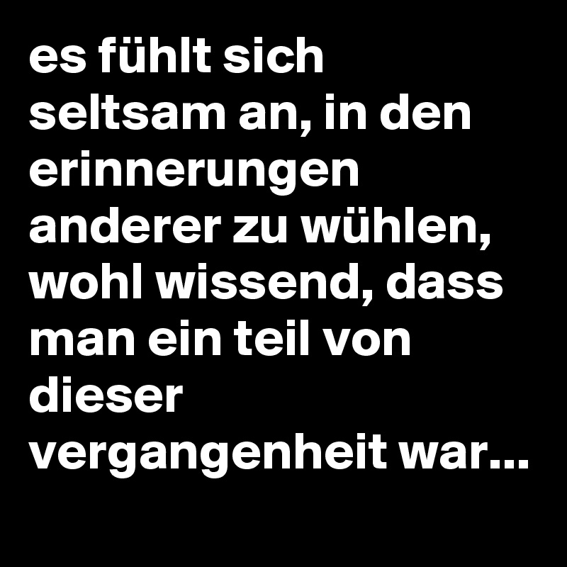 es fühlt sich seltsam an, in den erinnerungen anderer zu wühlen, wohl wissend, dass man ein teil von dieser vergangenheit war...