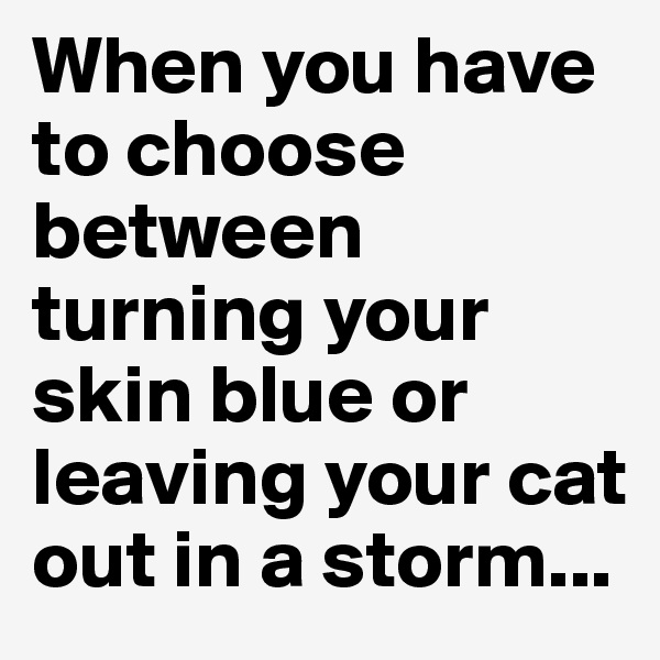 When you have to choose between turning your skin blue or leaving your cat out in a storm...
