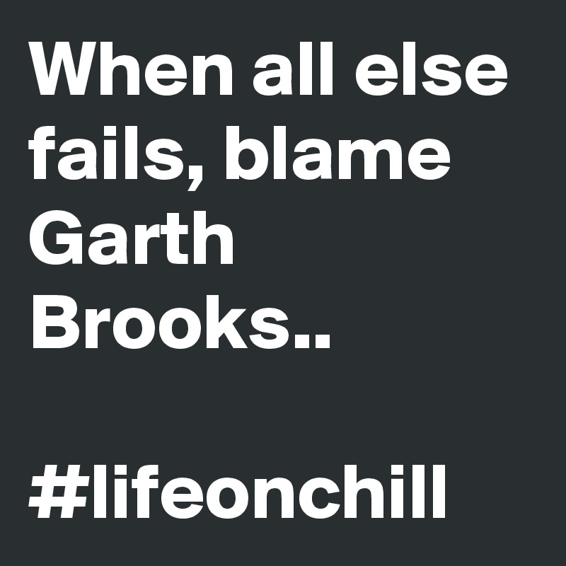 When all else fails, blame Garth Brooks.. 

#lifeonchill 
