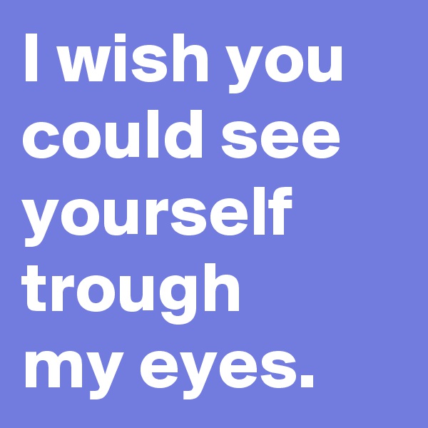 I wish you could see yourself trough 
my eyes.