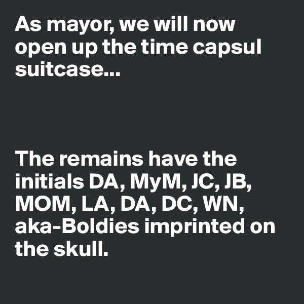 As mayor, we will now open up the time capsul suitcase...



The remains have the initials DA, MyM, JC, JB, MOM, LA, DA, DC, WN, aka-Boldies imprinted on the skull.
