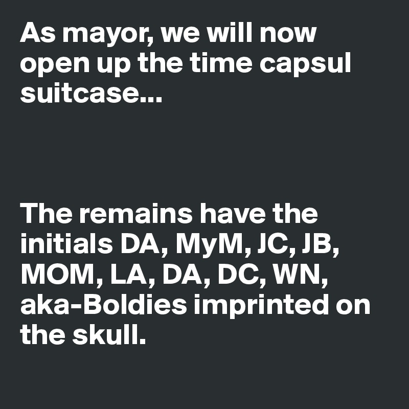 As mayor, we will now open up the time capsul suitcase...



The remains have the initials DA, MyM, JC, JB, MOM, LA, DA, DC, WN, aka-Boldies imprinted on the skull.

