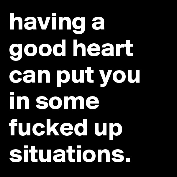 having a good heart can put you in some fucked up situations.