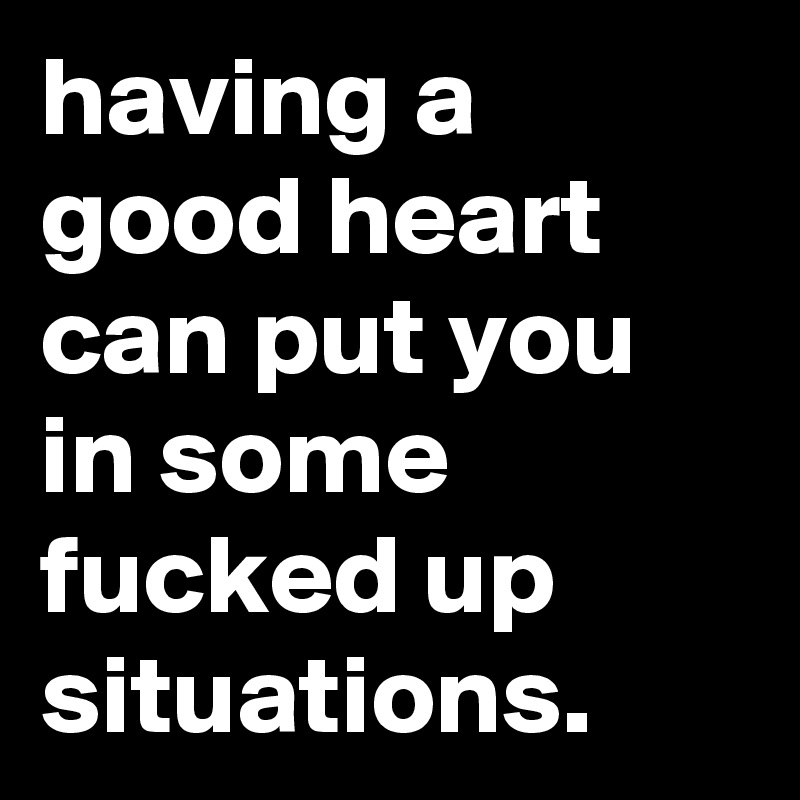 having a good heart can put you in some fucked up situations.