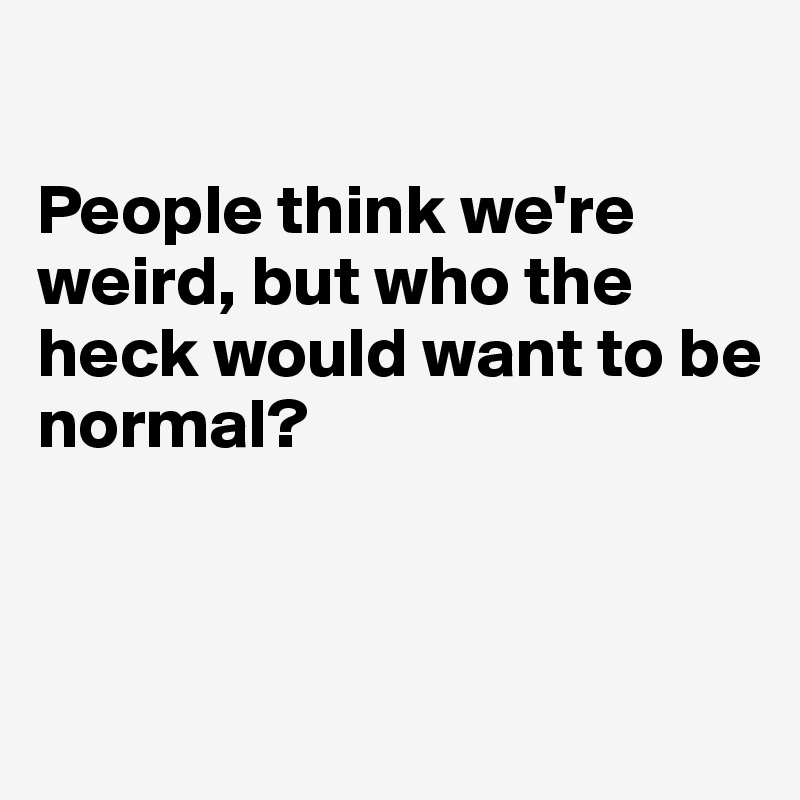 

People think we're weird, but who the heck would want to be 
normal? 


