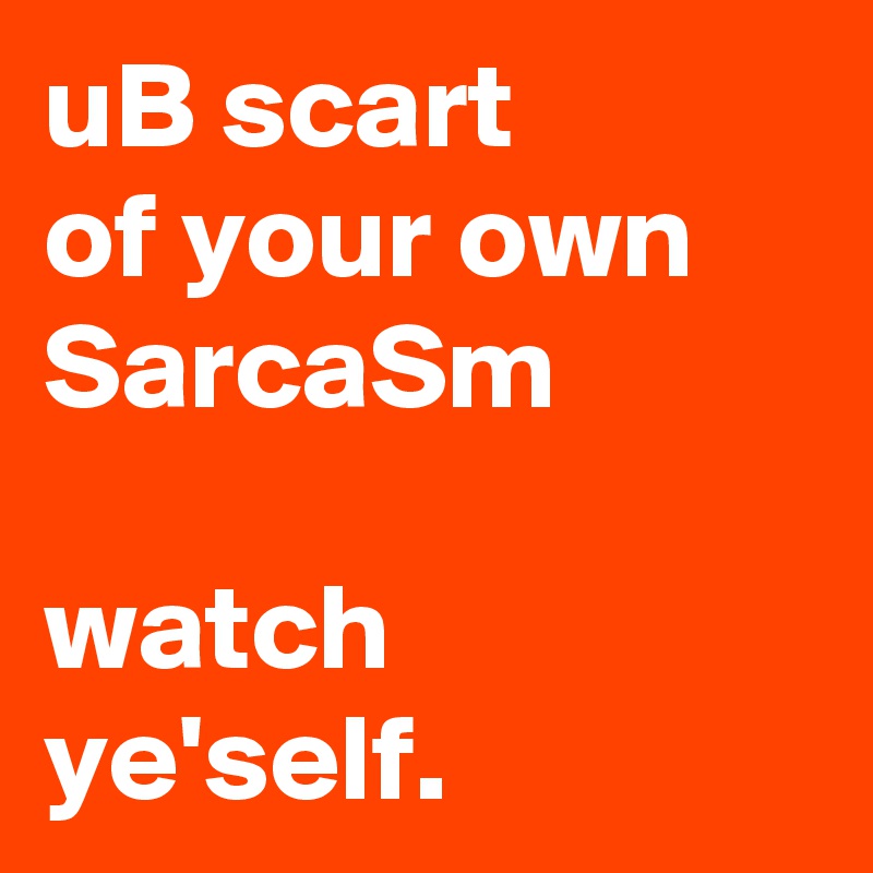 uB scart 
of your own SarcaSm 

watch ye'self. 