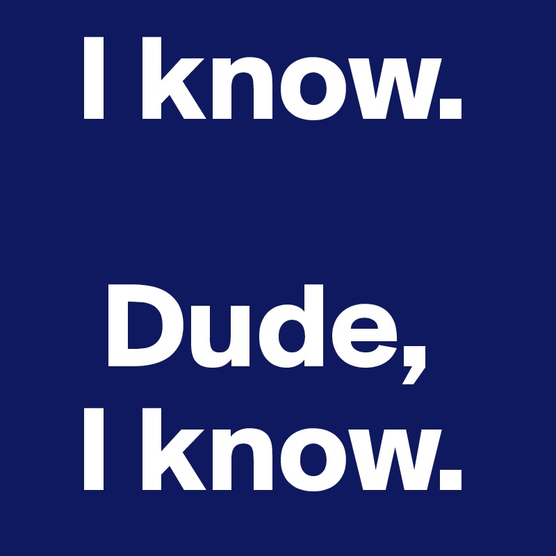   I know.

   Dude,
  I know.