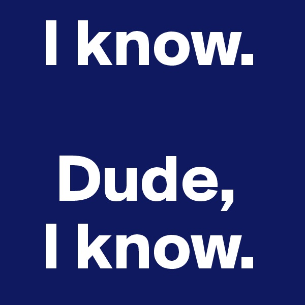  I know.

   Dude,
  I know.