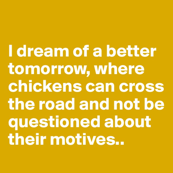 

I dream of a better tomorrow, where chickens can cross the road and not be questioned about their motives..