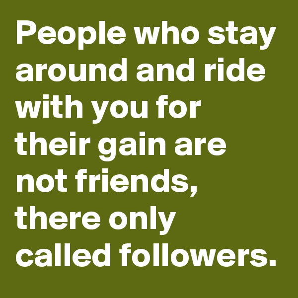 People who stay around and ride with you for their gain are not friends, there only called followers. 