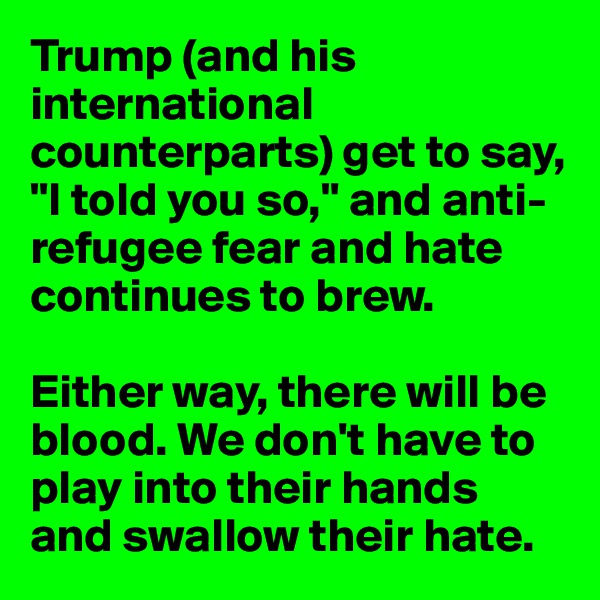 Trump (and his international counterparts) get to say, "I told you so," and anti-refugee fear and hate continues to brew.

Either way, there will be blood. We don't have to play into their hands and swallow their hate.