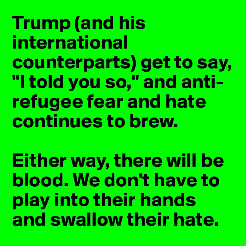 Trump (and his international counterparts) get to say, "I told you so," and anti-refugee fear and hate continues to brew.

Either way, there will be blood. We don't have to play into their hands and swallow their hate.
