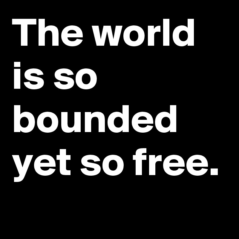The world is so bounded yet so free.