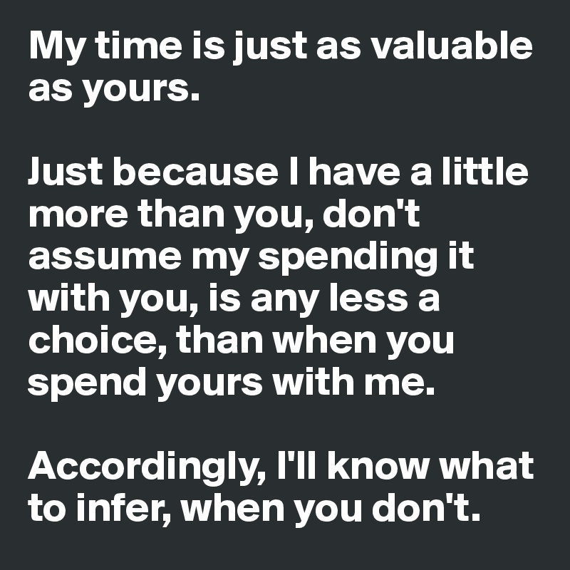 My time is just as valuable as yours.

Just because I have a little more than you, don't assume my spending it with you, is any less a choice, than when you spend yours with me. 

Accordingly, I'll know what to infer, when you don't.