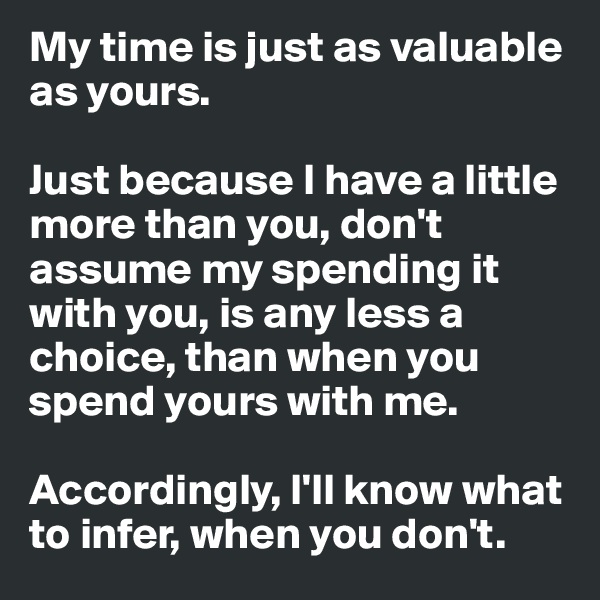 My time is just as valuable as yours.

Just because I have a little more than you, don't assume my spending it with you, is any less a choice, than when you spend yours with me. 

Accordingly, I'll know what to infer, when you don't.