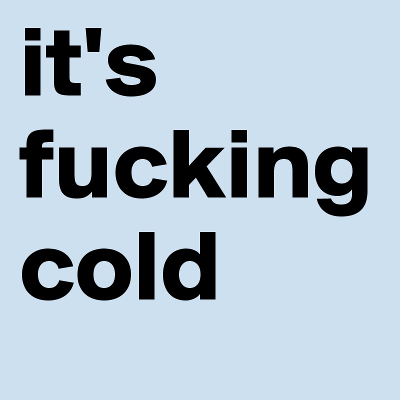 it's fucking cold