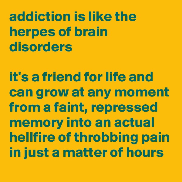 addiction is like the 
herpes of brain disorders

it's a friend for life and can grow at any moment from a faint, repressed memory into an actual hellfire of throbbing pain in just a matter of hours
