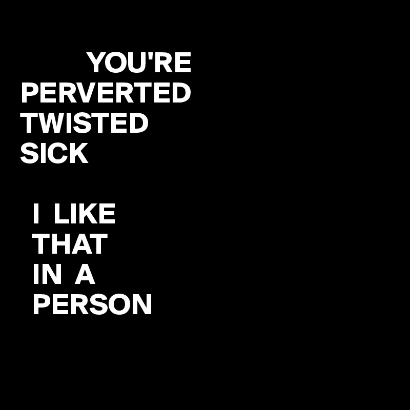  
           YOU'RE
PERVERTED
TWISTED
SICK 
                                                                    
  I  LIKE 
  THAT
  IN  A
  PERSON


