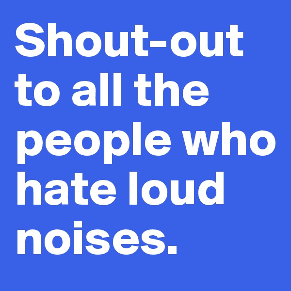 Shout-out 
to all the people who hate loud noises.