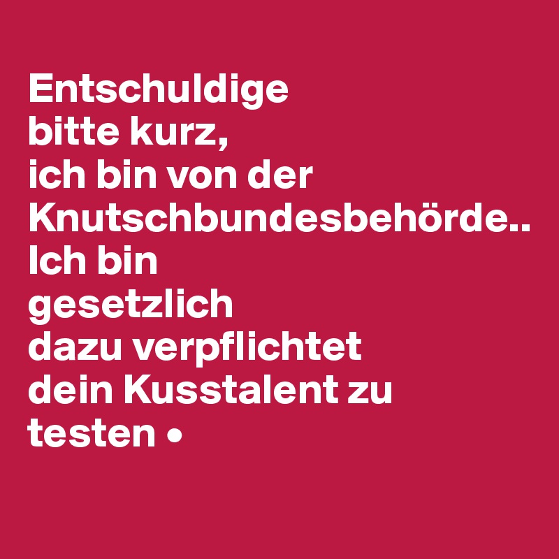 
Entschuldige
bitte kurz,
ich bin von der Knutschbundesbehörde..
Ich bin
gesetzlich
dazu verpflichtet
dein Kusstalent zu
testen •
