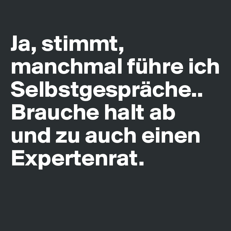 
Ja, stimmt, manchmal führe ich 
Selbstgespräche.. Brauche halt ab und zu auch einen Expertenrat.
