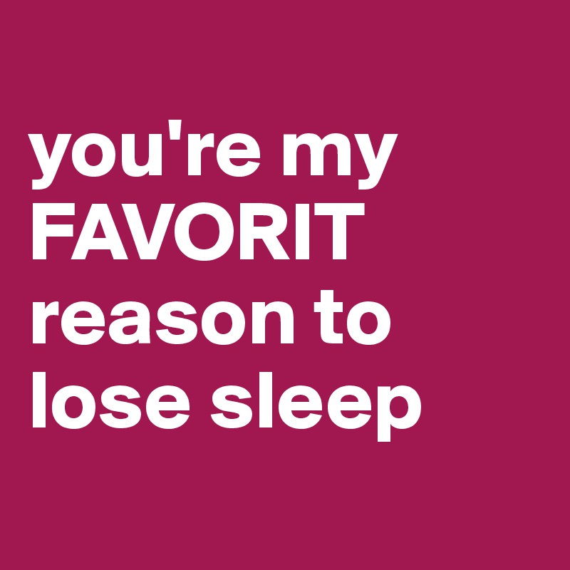 
you're my
FAVORIT
reason to lose sleep
