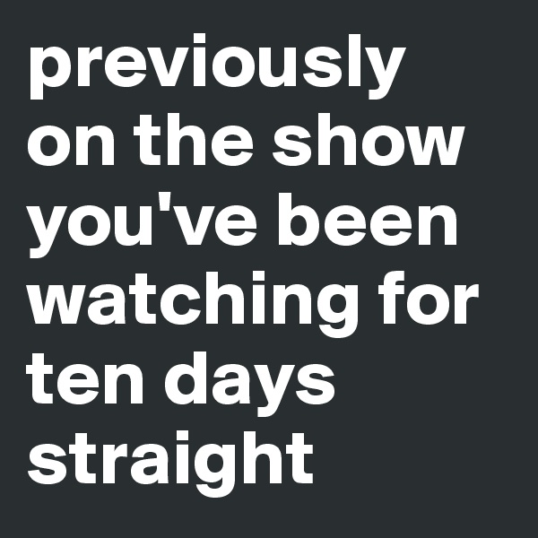 previously on the show you've been watching for ten days straight