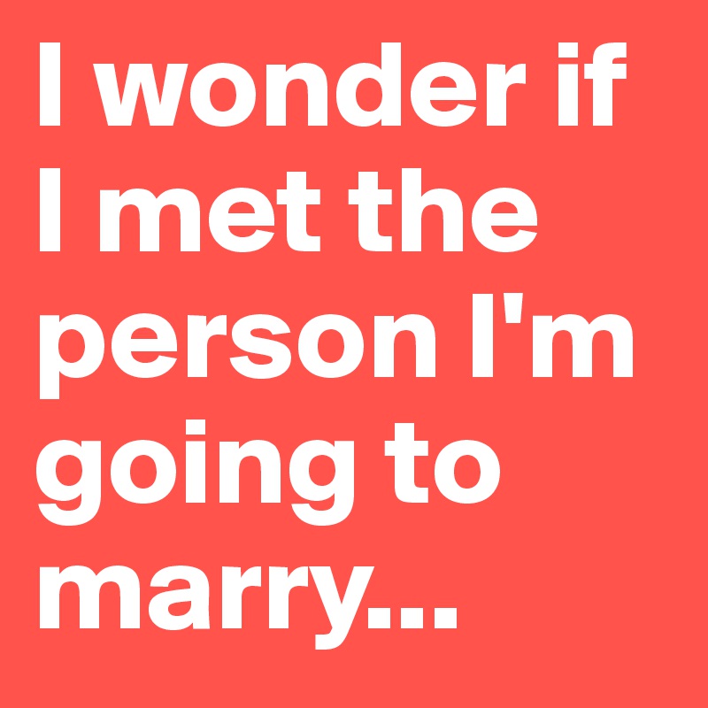 I wonder if I met the person I'm going to marry...