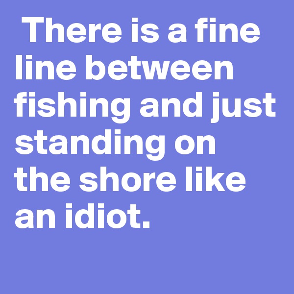  There is a fine line between fishing and just standing on the shore like an idiot.
