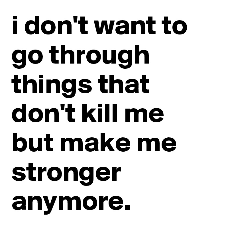 i don't want to go through things that don't kill me but make me stronger anymore.