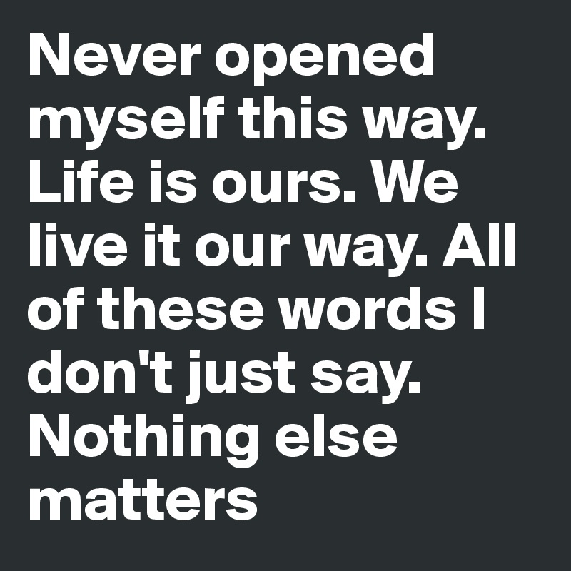 Never opened myself this way. Life is ours. We live it our way. All of these words I don't just say. Nothing else matters