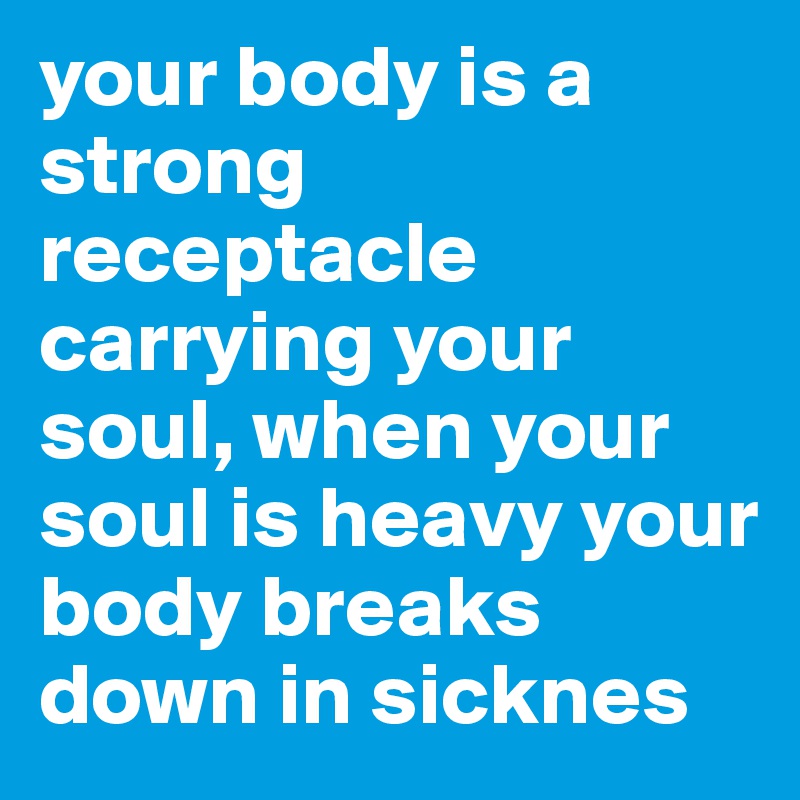 your body is a strong receptacle carrying your soul, when your soul is heavy your body breaks down in sicknes
