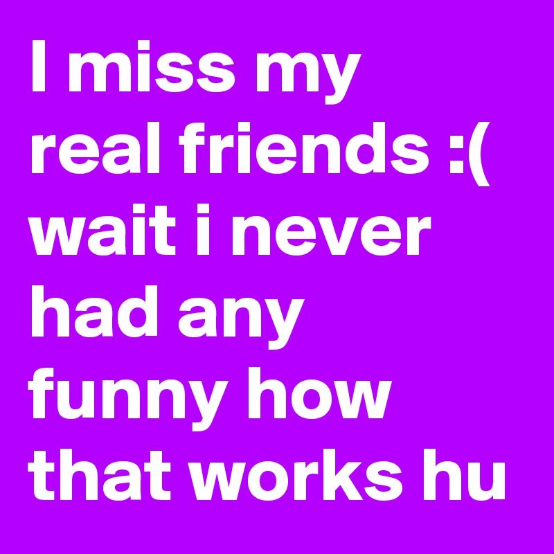 I miss my real friends :( wait i never had any funny how that works hu