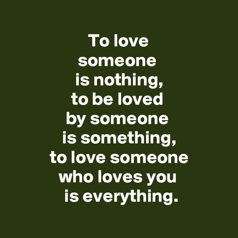 
 To love 
 someone 
  is nothing, 
 to be loved 
 by someone 
  is something, 
 to love someone
 who loves you 
  is everything.
