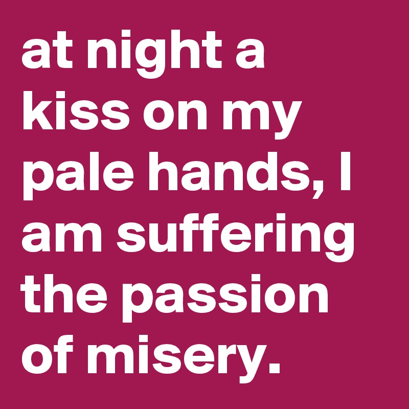 at night a kiss on my pale hands, I am suffering the passion of misery.