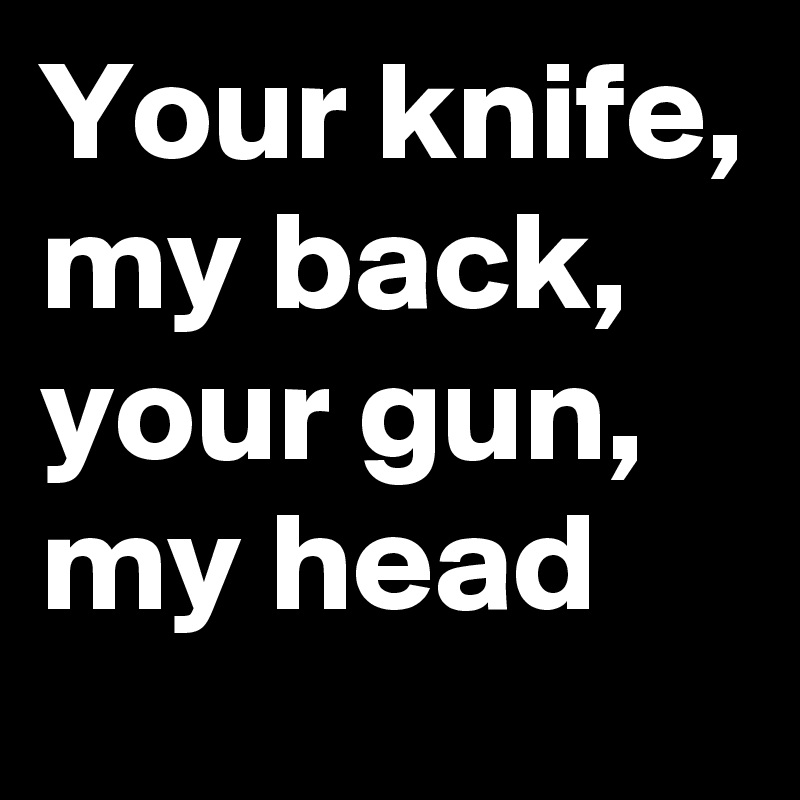 Your knife, my back, your gun, my head