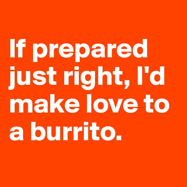 
If prepared just right, I'd make love to a burrito.
