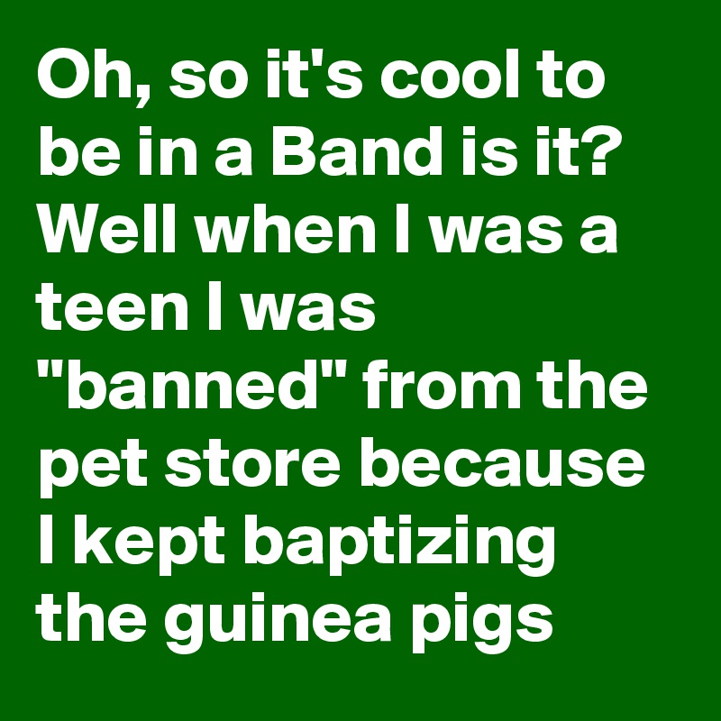 Oh, so it's cool to be in a Band is it? Well when I was a teen I was "banned" from the pet store because I kept baptizing the guinea pigs