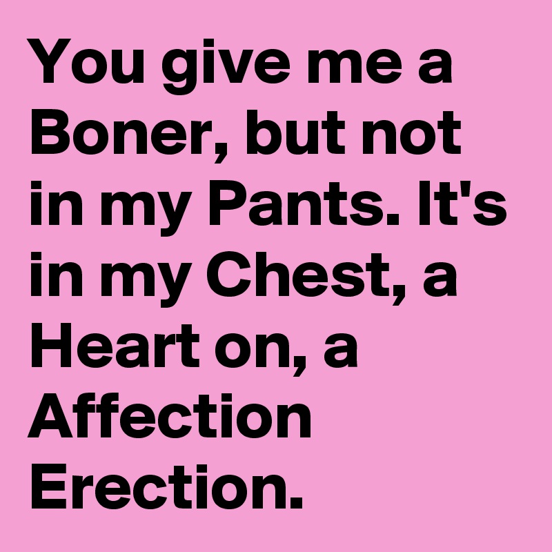 You give me a Boner, but not in my Pants. It's in my Chest, a Heart on, a Affection Erection.