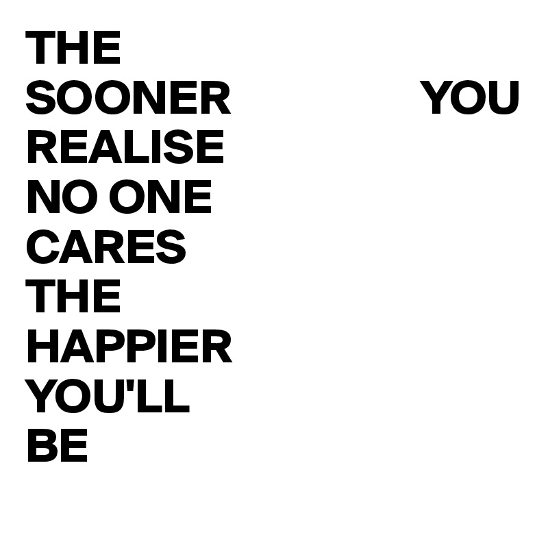 THE                    SOONER                   YOU                     REALISE                       NO ONE                         CARES                         THE                           HAPPIER                  YOU'LL                            BE